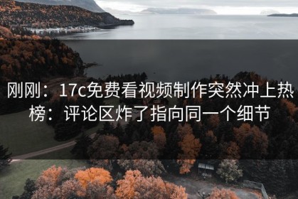 刚刚：17c免费看视频制作突然冲上热榜：评论区炸了指向同一个细节