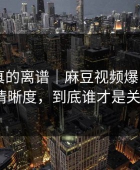 这剧情真的离谱｜麻豆视频爆了——最关键的清晰度，到底谁才是关键人物？