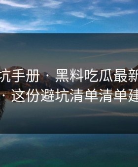 一份避坑手册 · 黑料吃瓜最新地址吃瓜爆料 · 这份避坑清单清单建议收藏