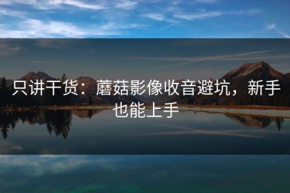 只讲干货：蘑菇影像收音避坑，新手也能上手