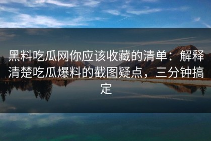 黑料吃瓜网你应该收藏的清单：解释清楚吃瓜爆料的截图疑点，三分钟搞定