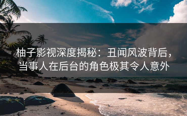 柚子影视深度揭秘：丑闻风波背后，当事人在后台的角色极其令人意外