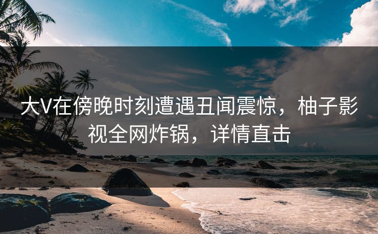 大V在傍晚时刻遭遇丑闻震惊，柚子影视全网炸锅，详情直击