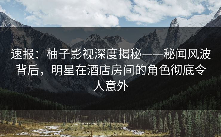 速报：柚子影视深度揭秘——秘闻风波背后，明星在酒店房间的角色彻底令人意外