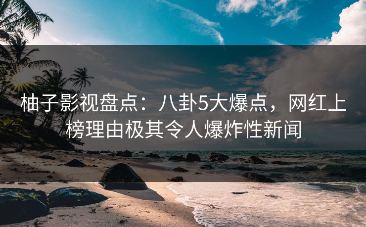 柚子影视盘点：八卦5大爆点，网红上榜理由极其令人爆炸性新闻