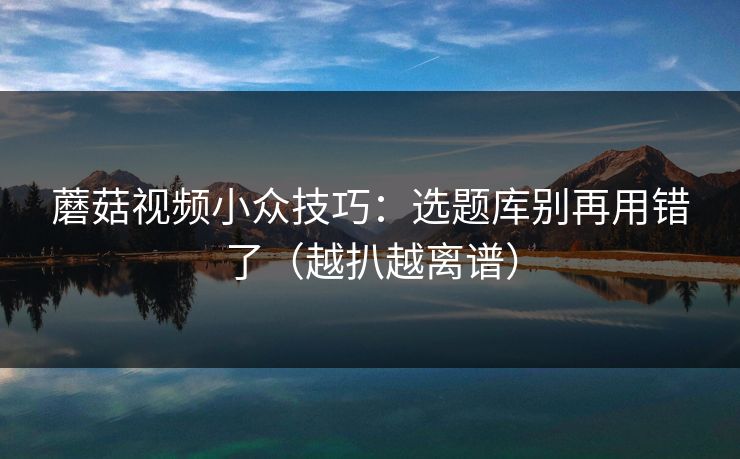 蘑菇视频小众技巧：选题库别再用错了（越扒越离谱）