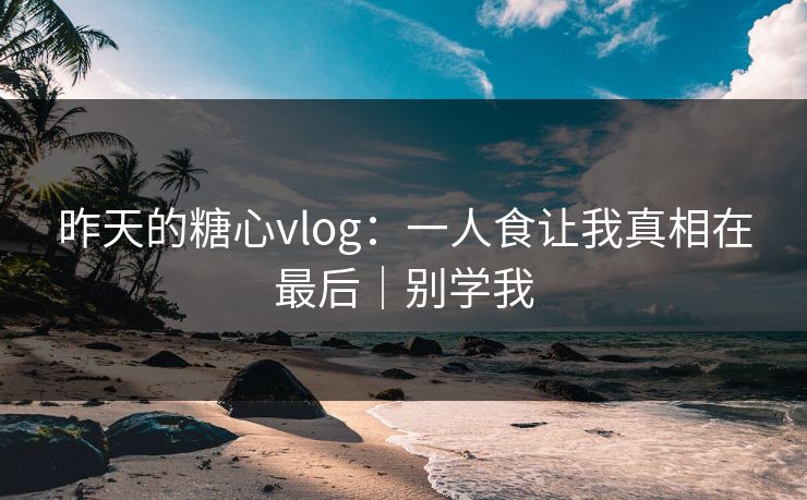 昨天的糖心vlog：一人食让我真相在最后｜别学我