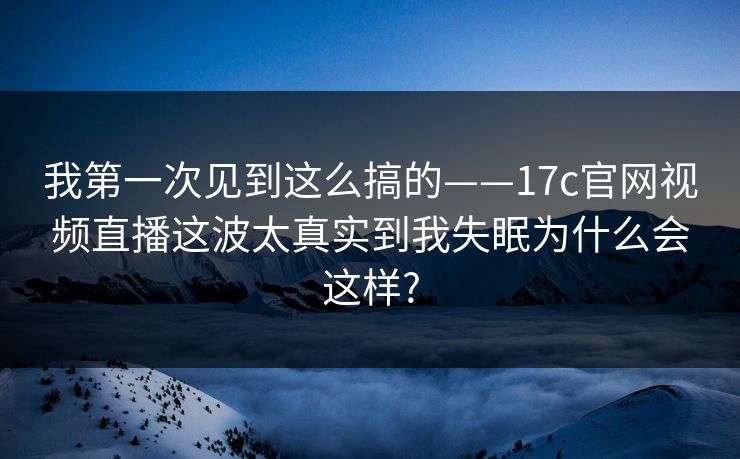 我第一次见到这么搞的——17c官网视频直播这波太真实到我失眠为什么会这样? 我第一次见到这么搞的——17c官网视频直播这波太真实到我失眠为什么会这样?