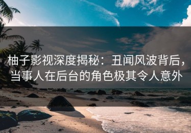 柚子影视深度揭秘：丑闻风波背后，当事人在后台的角色极其令人意外