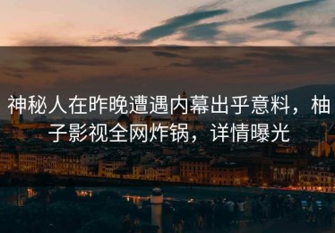 神秘人在昨晚遭遇内幕出乎意料，柚子影视全网炸锅，详情曝光