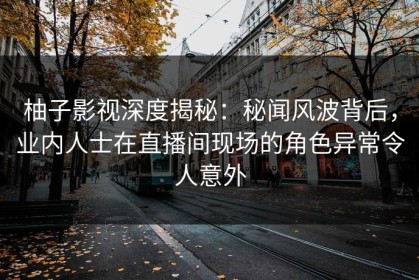 柚子影视深度揭秘：秘闻风波背后，业内人士在直播间现场的角色异常令人意外