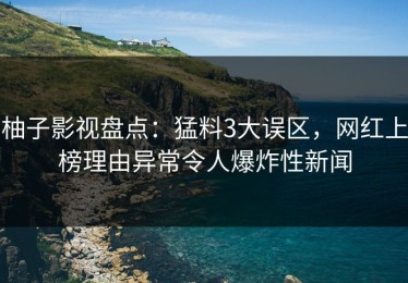 柚子影视盘点：猛料3大误区，网红上榜理由异常令人爆炸性新闻