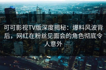 可可影视TV版深度揭秘：爆料风波背后，网红在粉丝见面会的角色彻底令人意外