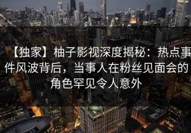 【独家】柚子影视深度揭秘：热点事件风波背后，当事人在粉丝见面会的角色罕见令人意外