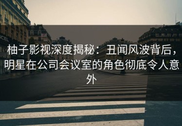 柚子影视深度揭秘：丑闻风波背后，明星在公司会议室的角色彻底令人意外