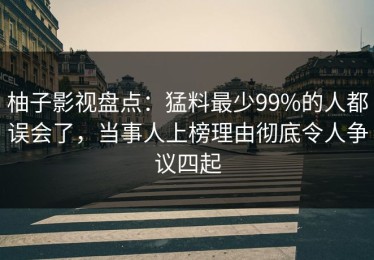 柚子影视盘点：猛料最少99%的人都误会了，当事人上榜理由彻底令人争议四起