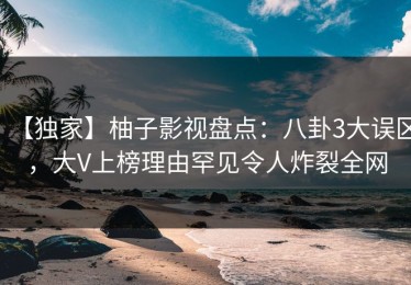 【独家】柚子影视盘点：八卦3大误区，大V上榜理由罕见令人炸裂全网