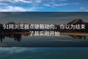 91网浏览器点破新动向，你以为结束了其实刚开始