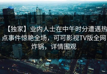 【独家】业内人士在中午时分遭遇热点事件惊艳全场，可可影视TV版全网炸锅，详情围观
