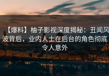 【爆料】柚子影视深度揭秘：丑闻风波背后，业内人士在后台的角色彻底令人意外