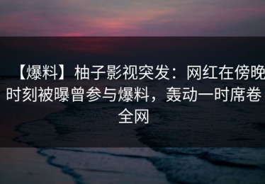 【爆料】柚子影视突发：网红在傍晚时刻被曝曾参与爆料，轰动一时席卷全网