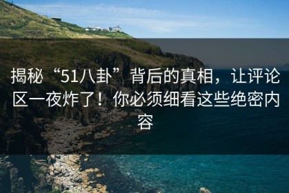 揭秘“51八卦”背后的真相，让评论区一夜炸了！你必须细看这些绝密内容