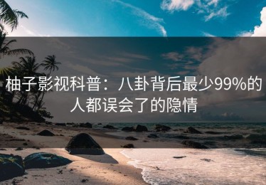 柚子影视科普：八卦背后最少99%的人都误会了的隐情