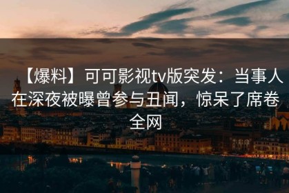 【爆料】可可影视tv版突发：当事人在深夜被曝曾参与丑闻，惊呆了席卷全网
