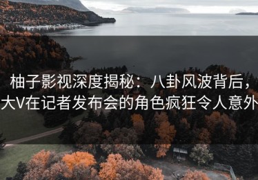 柚子影视深度揭秘：八卦风波背后，大V在记者发布会的角色疯狂令人意外
