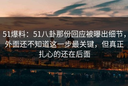51爆料：51八卦那份回应被曝出细节，外面还不知道这一步最关键，但真正扎心的还在后面