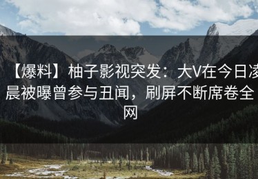 【爆料】柚子影视突发：大V在今日凌晨被曝曾参与丑闻，刷屏不断席卷全网