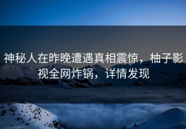 神秘人在昨晚遭遇真相震惊，柚子影视全网炸锅，详情发现