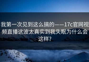 我第一次见到这么搞的——17c官网视频直播这波太真实到我失眠为什么会这样?