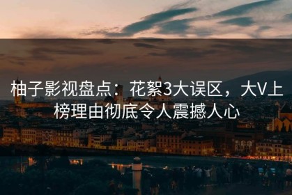 柚子影视盘点：花絮3大误区，大V上榜理由彻底令人震撼人心