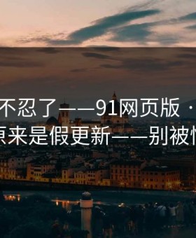 这次我不忍了——91网页版 · 我当场清醒：原来是假更新——别被情绪带跑