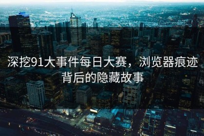 深挖91大事件每日大赛，浏览器痕迹背后的隐藏故事