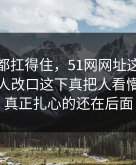 不是谁都扛得住，51网网址这组旧照让不少人改口这下真把人看懵了，但真正扎心的还在后面