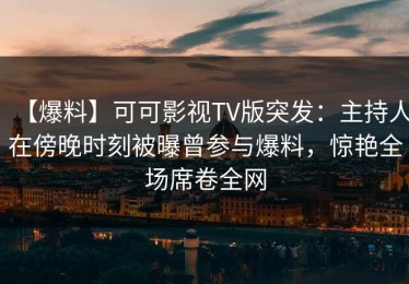 【爆料】可可影视TV版突发：主持人在傍晚时刻被曝曾参与爆料，惊艳全场席卷全网