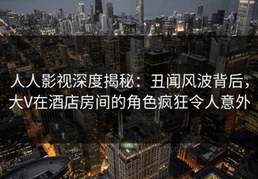 人人影视深度揭秘：丑闻风波背后，大V在酒店房间的角色疯狂令人意外