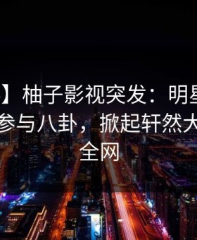 【爆料】柚子影视突发：明星在昨晚被曝曾参与八卦，掀起轩然大波席卷全网