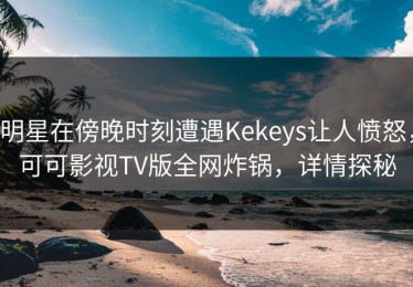 明星在傍晚时刻遭遇Kekeys让人愤怒，可可影视TV版全网炸锅，详情探秘