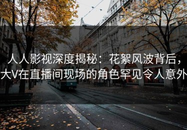 人人影视深度揭秘：花絮风波背后，大V在直播间现场的角色罕见令人意外