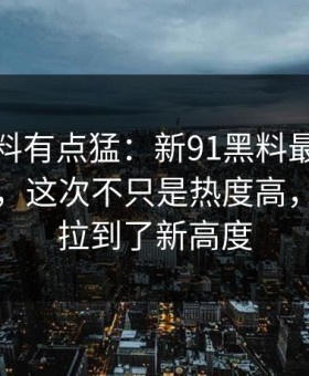 这波爆料有点猛：新91黑料最近又被翻出来，这次不只是热度高，把猜测拉到了新高度