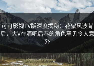 可可影视TV版深度揭秘：花絮风波背后，大V在酒吧后巷的角色罕见令人意外