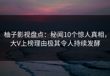 柚子影视盘点：秘闻10个惊人真相，大V上榜理由极其令人持续发酵