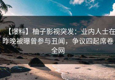 【爆料】柚子影视突发：业内人士在昨晚被曝曾参与丑闻，争议四起席卷全网