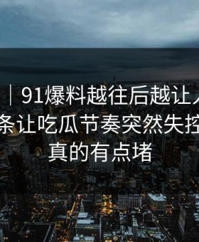 情绪向｜91爆料越往后越让人发凉，关联词条让吃瓜节奏突然失控，看完真的有点堵