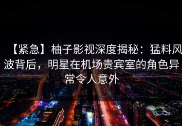 【紧急】柚子影视深度揭秘：猛料风波背后，明星在机场贵宾室的角色异常令人意外
