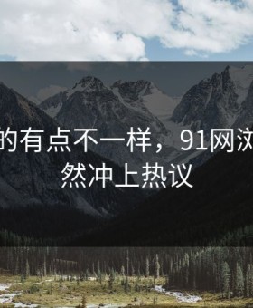 这回真的有点不一样，91网浏览器突然冲上热议
