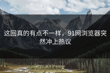 这回真的有点不一样，91网浏览器突然冲上热议